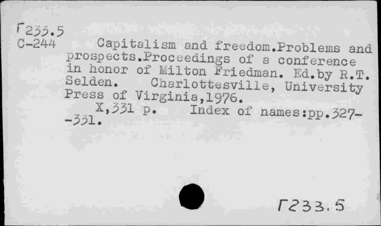 ﻿f 233. C-244
Capitalism and. freedom.Problems and. prospects.Proceedings of a conference in honor of Hilton Priedman. Ed.by R T ^eldcn. Charlottesville, University-Press of Virginia,1976.	J
p* Index of names:pp.327-
5